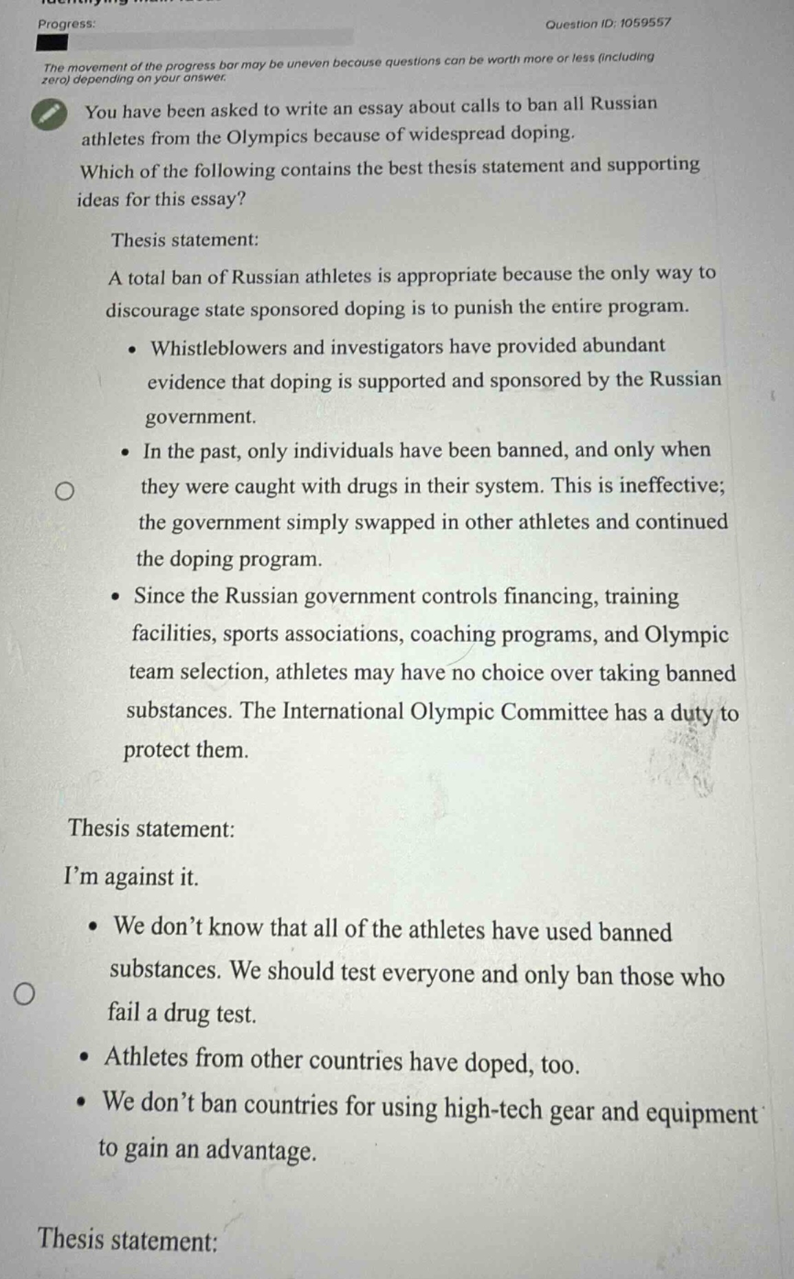progress: \nquestion id: 1059557\nthe movement of the progress bar may be uneven because questions can be worth more or less (including zero) depending on your answer.\nyou have been asked to write an essay about calls to ban all russian athletes from the olympics because of widespread doping. which of the following contains the best thesis statement and supporting ideas for this essay?\nthesis statement: a total ban of russian athletes is appropriate because the only way to discourage state sponsored doping is to punish the entire program. • whistleblowers and investigators have provided abundant evidence that doping is supported and sponsored by the russian government. • in the past, only individuals have been banned, and only when they were caught with drugs in their system. this is ineffective; the government simply swapped in other athletes and continued the doping program. • since the russian government controls financing, training facilities, sports associations, coaching programs, and olympic team selection, athletes may have no choice over taking banned substances. the international olympic committee has a duty to protect them.\nthesis statement: i’m against it. • we don’t know that all of the athletes have used banned substances. we should test everyone and only ban those who fail a drug test. • athletes from other countries have doped, too. • we don’t ban countries for using high - tech gear and equipment to gain an advantage.\nthesis statement: