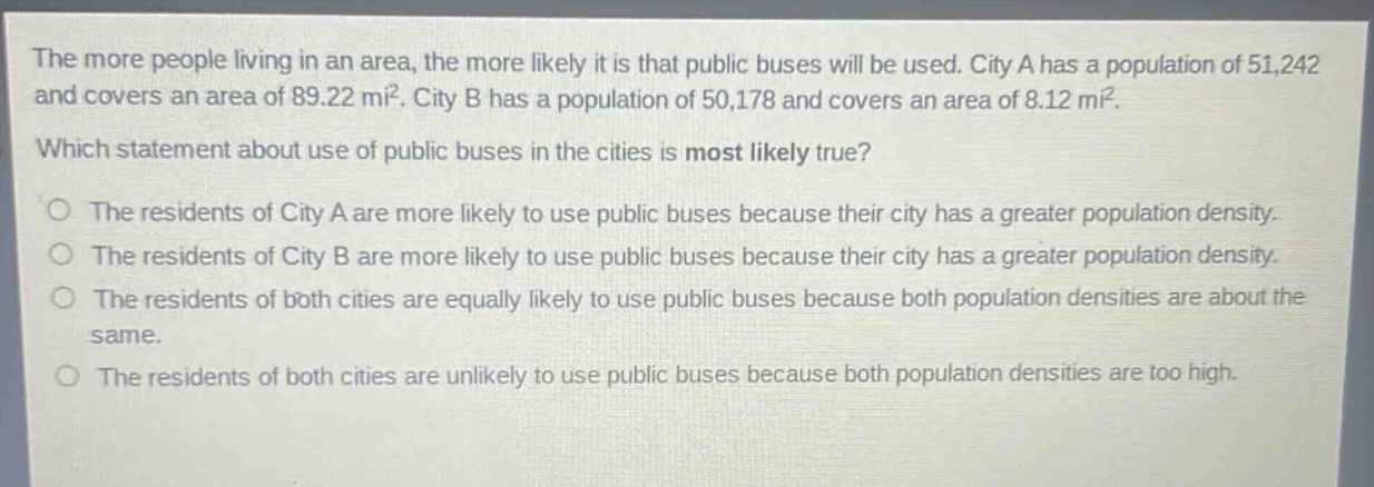 the more people living in an area, the more likely it is that public buses will be used. city a has a population of 51,242 and covers an area of 89.22 mi². city b has a population of 50,178 and covers an area of 8.12 mi². which statement about use of public buses in the cities is most likely true? the residents of city a are more likely to use public buses because their city has a greater population density. the residents of city b are more likely to use public buses because their city has a greater population density. the residents of both cities are equally likely to use public buses because both population densities are about the same. the residents of both cities are unlikely to use public buses because both population densities are too high.