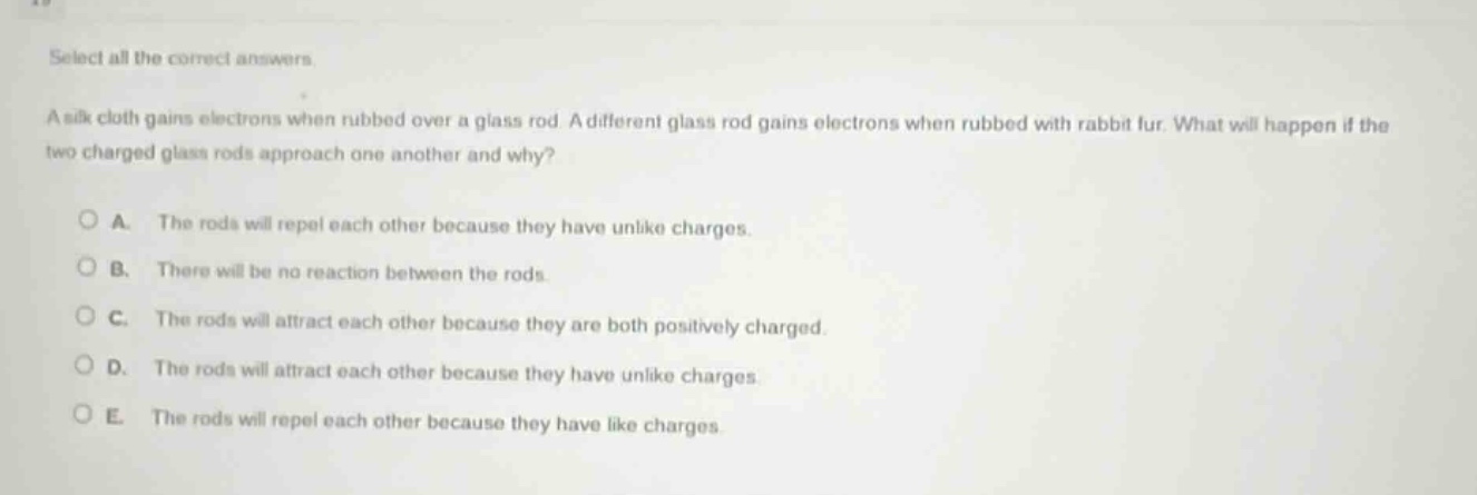select all the correct answers.\na silk cloth gains electrons when rubbed over a glass rod. a different glass rod gains electrons when rubbed with rabbit fur. what will happen if the two charged glass rods approach one another and why?\n\na. the rods will repel each other because they have unlike charges.\nb. there will be no reaction between the rods.\nc. the rods will attract each other because they are both positively charged.\nd. the rods will attract each other because they have unlike charges.\ne. the rods will repel each other because they have like charges.