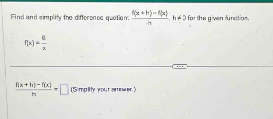 find and simplify the difference quotient $\frac{f(x + h)-f(x)}{h}$, $h\neq0$ for the given function.\n$f(x)=\frac{6}{x}$\n$\frac{f(x + h)-f(x)}{h}=square$ (simplify your answer.)