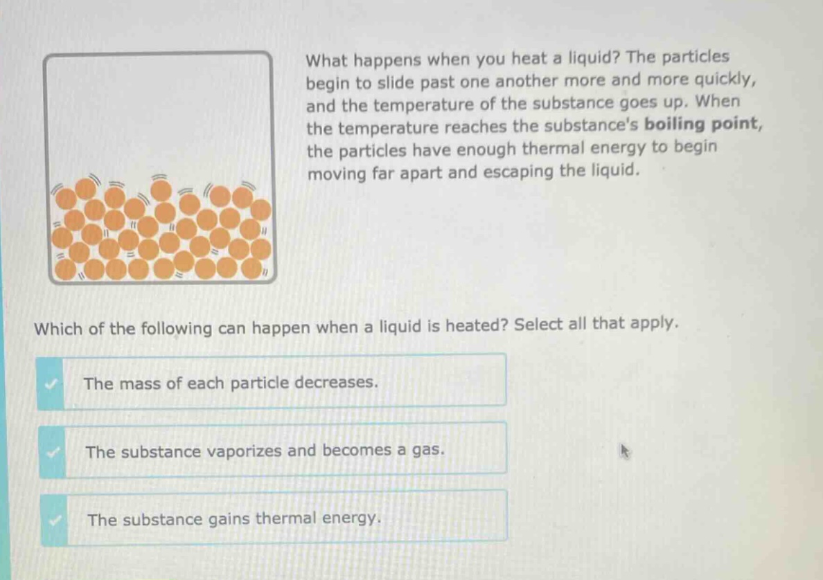 what happens when you heat a liquid? the particles begin to slide past one another more and more quickly, and the temperature of the substance goes up. when the temperature reaches the substances boiling point, the particles have enough thermal energy to begin moving far apart and escaping the liquid. which of the following can happen when a liquid is heated? select all that apply. the mass of each particle decreases. the substance vaporizes and becomes a gas. the substance gains thermal energy.