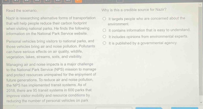 read the scenario.\nnazir is researching alternative forms of transportation that will help people reduce their carbon footprint when visiting national parks. he finds the following information on the national park service website.\npersonal vehicles bring visitors to national parks, and those vehicles bring air and noise pollution. pollutants can have serious effects on air quality, wildlife, vegetation, lakes, streams, soils, and landscapes.\nmanaging air and noise impacts is a major challenge to the national park service (nps) mission to manage and protect resources unimpaired for the enjoyment of future generations. to reduce air and noise pollution, the nps has implemented transit systems. as of 2018, there are 95 transit systems in 600 parks that improve visitor mobility and resource conditions by reducing the number of personal vehicles on park\nwhy is this a credible source for nazir?\nit targets people who are concerned about the environment.\nit contains information that is easy to understand.\nit includes opinions from environmental experts.\nit is published by a governmental agency.