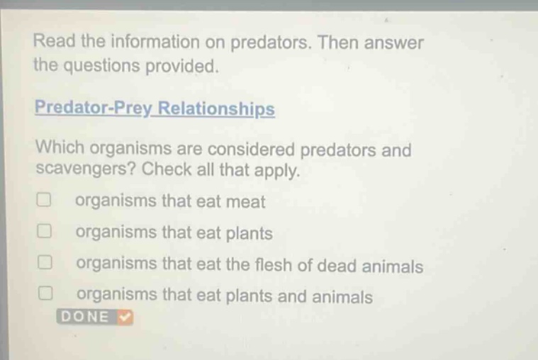 read the information on predators. then answer the questions provided.\npredator - prey relationships\nwhich organisms are considered predators and scavengers? check all that apply.\norganisms that eat meat\norganisms that eat plants\norganisms that eat the flesh of dead animals\norganisms that eat plants and animals\ndone