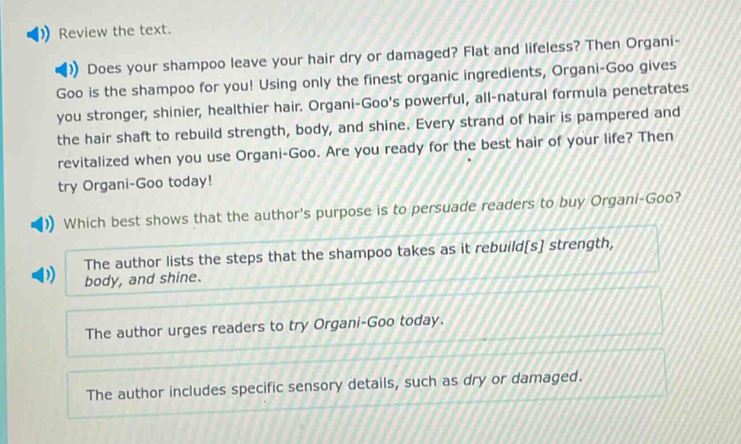 review the text.\ndoes your shampoo leave your hair dry or damaged? flat and lifeless? then organi - goo is the shampoo for you! using only the finest organic ingredients, organi - goo gives you stronger, shinier, healthier hair. organi - goos powerful, all - natural formula penetrates the hair shaft to rebuild strength, body, and shine. every strand of hair is pampered and revitalized when you use organi - goo. are you ready for the best hair of your life? then try organi - goo today!\nwhich best shows that the authors purpose is to persuade readers to buy organi - goo?\nthe author lists the steps that the shampoo takes as it rebuilds strength, body, and shine.\nthe author urges readers to try organi - goo today.\nthe author includes specific sensory details, such as dry or damaged.