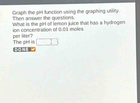 graph the ph function using the graphing utility. then answer the questions. what is the ph of lemon juice that has a hydrogen ion concentration of 0.01 moles per liter? the ph is