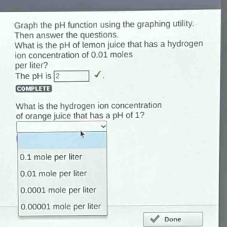 graph the ph function using the graphing utility. then answer the questions. what is the ph of lemon juice that has a hydrogen ion concentration of 0.01 moles per liter? the ph is 2. complete what is the hydrogen ion concentration of orange juice that has a ph of 1? 0.1 mole per liter 0.01 mole per liter 0.0001 mole per liter 0.00001 mole per liter