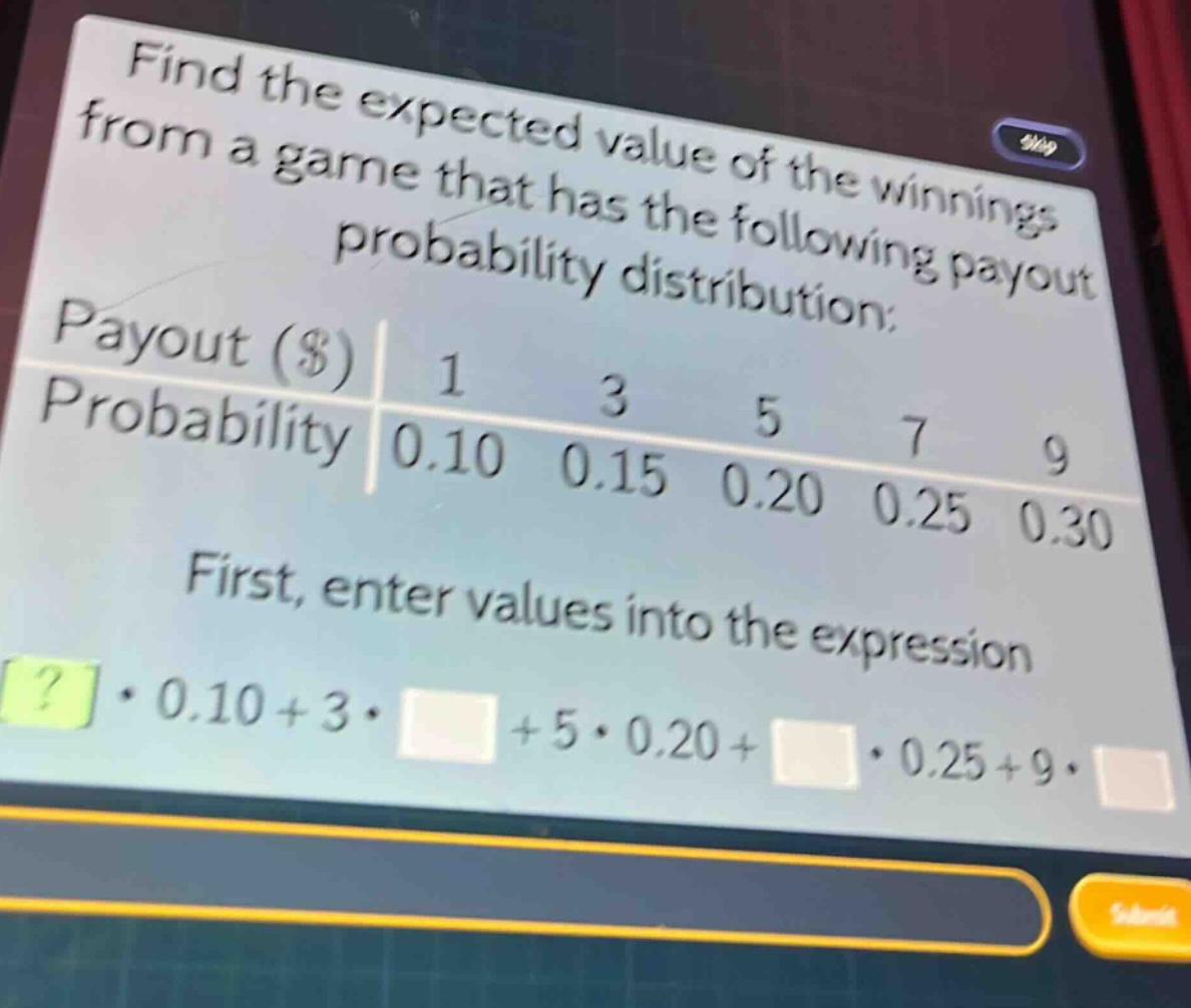 find the expected value of the winnings from a game that has the following payout probability distribution:\npayout ($) 1 3 5 7 9\nprobability 0.10 0.15 0.20 0.25 0.30\nfirst, enter values into the expression\n? · 0.10 + 3 · + 5 · 0.20 + · 0.25 + 9 ·