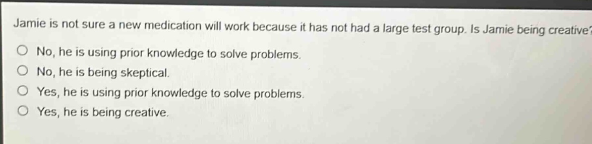 jamie is not sure a new medication will work because it has not had a large test group. is jamie being creative?\nno, he is using prior knowledge to solve problems.\nno, he is being skeptical.\nyes, he is using prior knowledge to solve problems.\nyes, he is being creative.