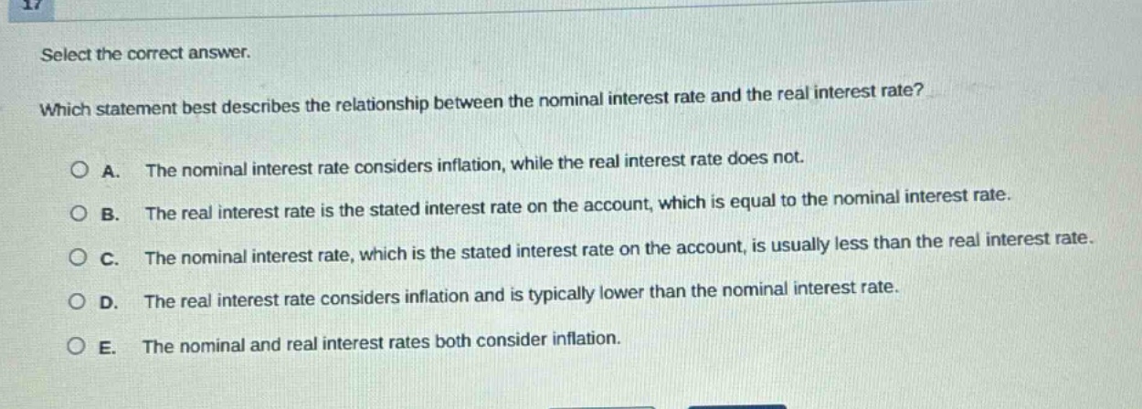 select the correct answer. which statement best describes the relationship between the nominal interest rate and the real interest rate? a. the nominal interest rate considers inflation, while the real interest rate does not. b. the real interest rate is the stated interest rate on the account, which is equal to the nominal interest rate. c. the nominal interest rate, which is the stated interest rate on the account, is usually less than the real interest rate. d. the real interest rate considers inflation and is typically lower than the nominal interest rate. e. the nominal and real interest rates both consider inflation.