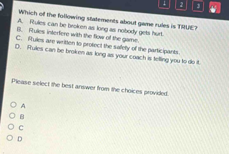 which of the following statements about game rules is true? a. rules can be broken as long as nobody gets hurt. b. rules interfere with the flow of the game. c. rules are written to protect the safety of the participants. d. rules can be broken as long as your coach is telling you to do it. please select the best answer from the choices provided. o a o b o c o d