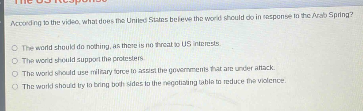 according to the video, what does the united states believe the world should do in response to the arab spring?\no the world should do nothing, as there is no threat to us interests.\no the world should support the protesters.\no the world should use military force to assist the governments that are under attack.\no the world should try to bring both sides to the negotiating table to reduce the violence.