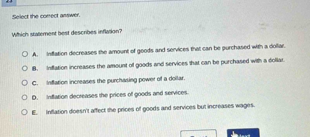 select the correct answer. which statement best describes inflation? a. inflation decreases the amount of goods and services that can be purchased with a dollar. b. inflation increases the amount of goods and services that can be purchased with a dollar. c. inflation increases the purchasing power of a dollar. d. inflation decreases the prices of goods and services. e. inflation doesnt affect the prices of goods and services but increases wages.