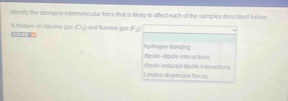 identify the strongest intermolecular force that is likely to affect each of the samples described below. a mixture of chlorine gas (cl₂) and fluorine gas (f₂): hydrogen bonding dipole - dipole interactions dipole - induced dipole interactions london dispersion forces