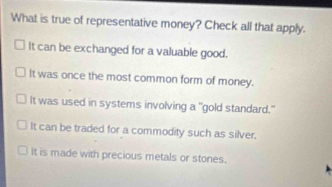 what is true of representative money? check all that apply.\nit can be exchanged for a valuable good.\nit was once the most common form of money.\nit was used in systems involving a \gold standard.\\nit can be traded for a commodity such as silver.\nit is made with precious metals or stones.