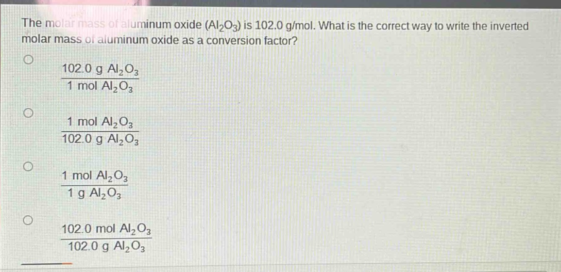 the molar mass of aluminum oxide (al₂o₃) is 102.0 g/mol. what is the correct way to write the inverted molar mass of aluminum oxide as a conversion factor?\n○ $\frac{102.0 g al_{2}o_{3}}{1 mol al_{2}o_{3}}$\n○ $\frac{1 mol al_{2}o_{3}}{102.0 g al_{2}o_{3}}$\n○ $\frac{1 mol al_{2}o_{3}}{1 g al_{2}o_{3}}$\n○ $\frac{102.0 mol al_{2}o_{3}}{102.0 g al_{2}o_{3}}$