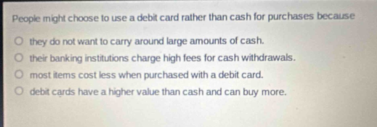 people might choose to use a debit card rather than cash for purchases because\no they do not want to carry around large amounts of cash.\no their banking institutions charge high fees for cash withdrawals.\no most items cost less when purchased with a debit card.\no debit cards have a higher value than cash and can buy more.