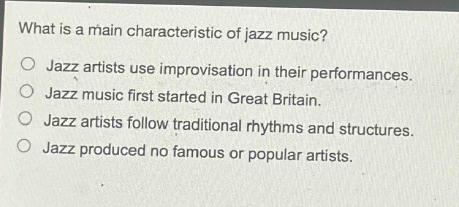 what is a main characteristic of jazz music?\n○ jazz artists use improvisation in their performances.\n○ jazz music first started in great britain.\n○ jazz artists follow traditional rhythms and structures.\n○ jazz produced no famous or popular artists.