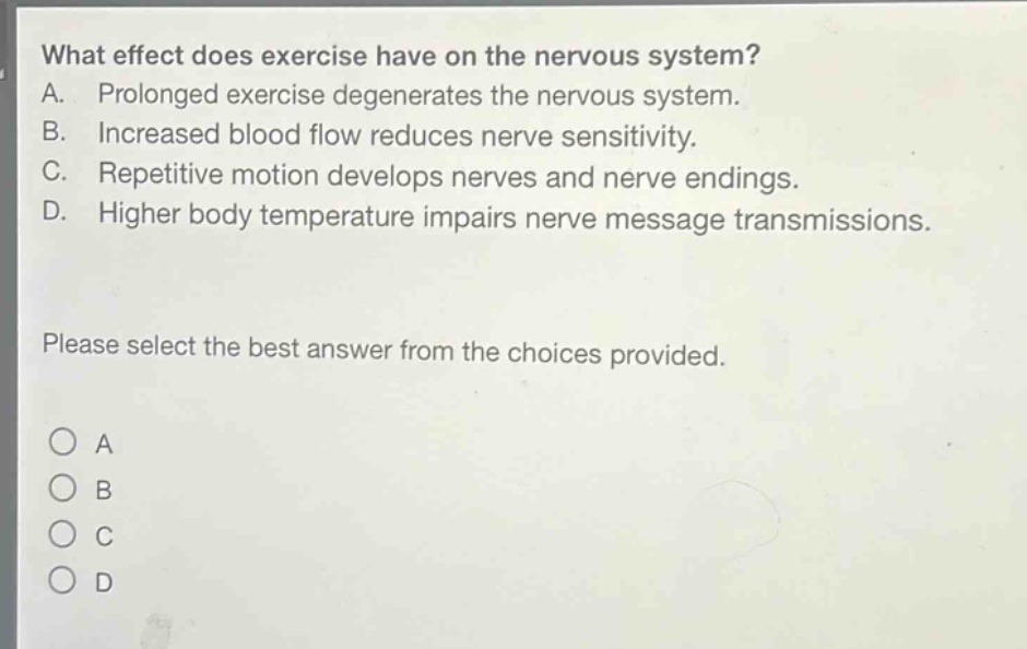 what effect does exercise have on the nervous system?\na. prolonged exercise degenerates the nervous system.\nb. increased blood flow reduces nerve sensitivity.\nc. repetitive motion develops nerves and nerve endings.\nd. higher body temperature impairs nerve message transmissions.\nplease select the best answer from the choices provided.\n○ a\n○ b\n○ c\n○ d