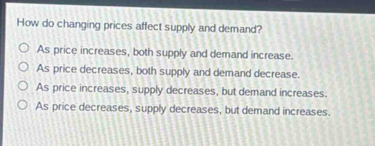 how do changing prices affect supply and demand?\n○ as price increases, both supply and demand increase.\n○ as price decreases, both supply and demand decrease.\n○ as price increases, supply decreases, but demand increases.\n○ as price decreases, supply decreases, but demand increases.