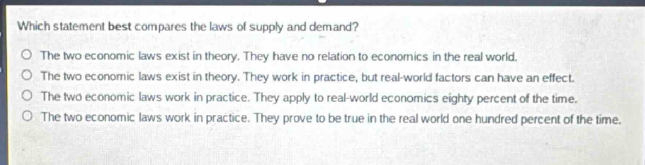 which statement best compares the laws of supply and demand?\no the two economic laws exist in theory. they have no relation to economics in the real world.\no the two economic laws exist in theory. they work in practice, but real - world factors can have an effect.\no the two economic laws work in practice. they apply to real - world economics eighty percent of the time.\no the two economic laws work in practice. they prove to be true in the real world one hundred percent of the time.