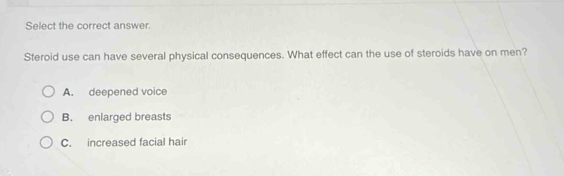 select the correct answer.\nsteroid use can have several physical consequences. what effect can the use of steroids have on men?\na. deepened voice\nb. enlarged breasts\nc. increased facial hair