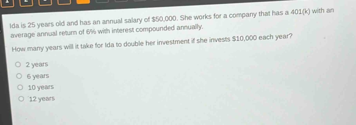 ida is 25 years old and has an annual salary of $50,000. she works for a company that has a 401(k) with an average annual return of 6% with interest compounded annually. how many years will it take for ida to double her investment if she invests $10,000 each year?\no 2 years\no 6 years\no 10 years\no 12 years