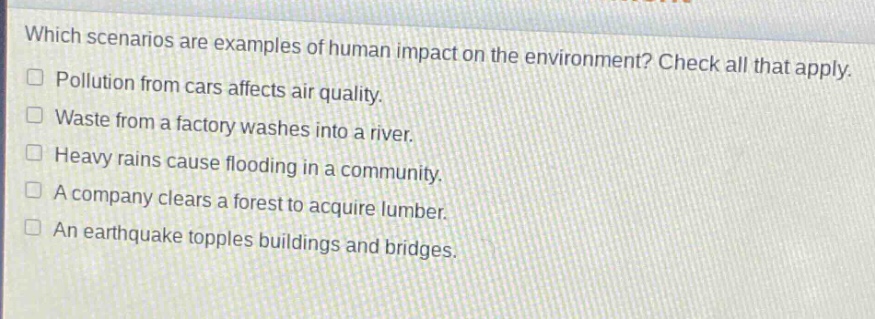 which scenarios are examples of human impact on the environment? check all that apply.\npollution from cars affects air quality.\nwaste from a factory washes into a river.\nheavy rains cause flooding in a community.\na company clears a forest to acquire lumber.\nan earthquake topples buildings and bridges.