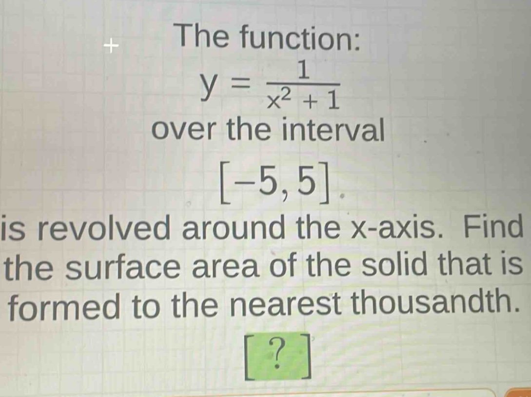 the function: y = \\frac{1}{x^{2}+1} over the interval -5,5 is revolved around the x - axis. find the surface area of the solid that is formed to the nearest thousandth.