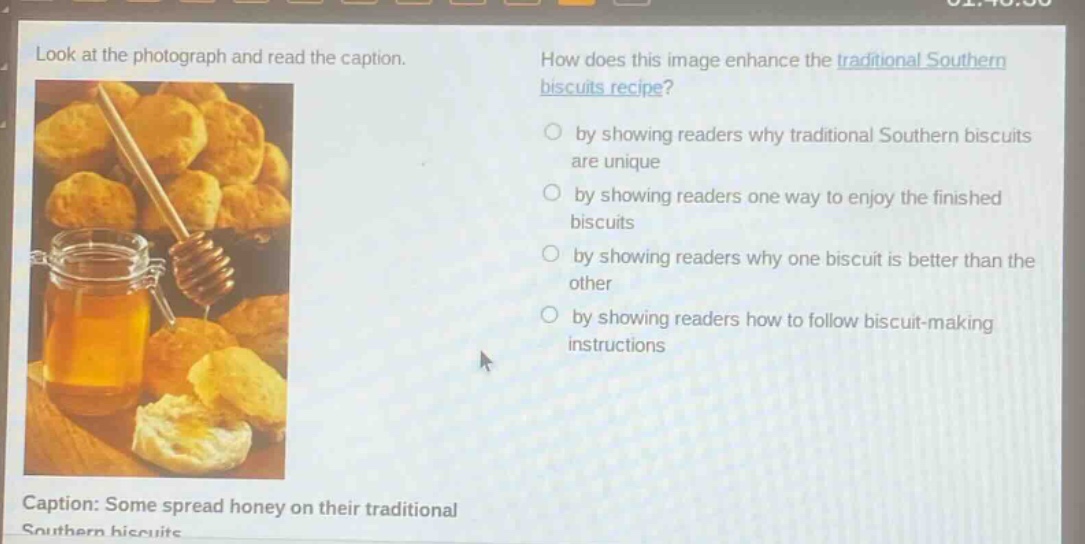 look at the photograph and read the caption. how does this image enhance the traditional southern biscuits recipe? by showing readers why traditional southern biscuits are unique by showing readers one way to enjoy the finished biscuits by showing readers why one biscuit is better than the other by showing readers how to follow biscuit - making instructions caption: some spread honey on their traditional southern biscuits