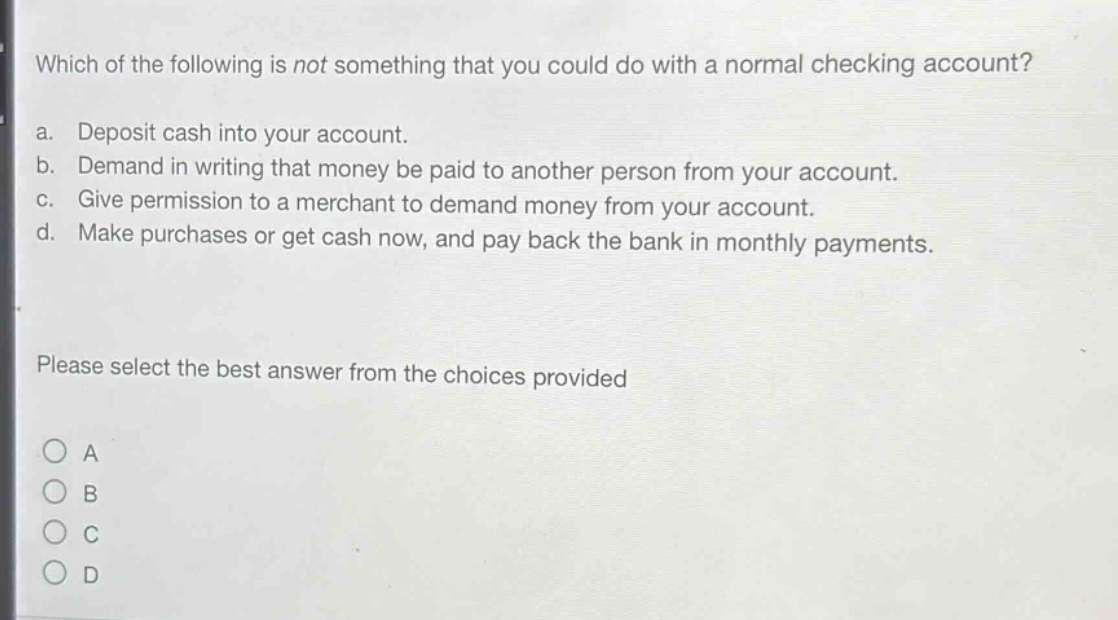 which of the following is not something that you could do with a normal checking account?\na. deposit cash into your account.\nb. demand in writing that money be paid to another person from your account.\nc. give permission to a merchant to demand money from your account.\nd. make purchases or get cash now, and pay back the bank in monthly payments.\nplease select the best answer from the choices provided\n○ a\n○ b\n○ c\n○ d