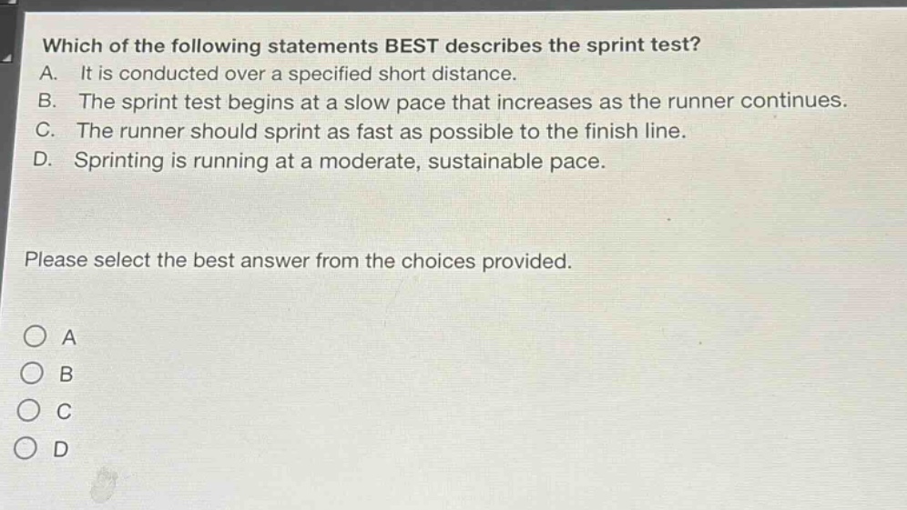 which of the following statements best describes the sprint test? a. it is conducted over a specified short distance. b. the sprint test begins at a slow pace that increases as the runner continues. c. the runner should sprint as fast as possible to the finish line. d. sprinting is running at a moderate, sustainable pace. please select the best answer from the choices provided. o a o b o c o d