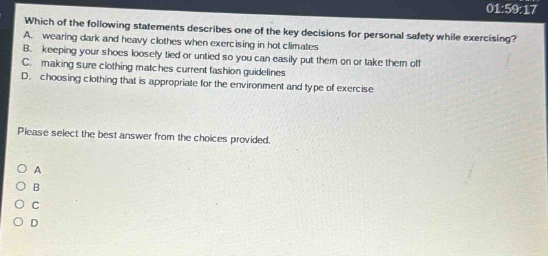 which of the following statements describes one of the key decisions for personal safety while exercising? a. wearing dark and heavy clothes when exercising in hot climates b. keeping your shoes loosely tied or untied so you can easily put them on or take them off c. making sure clothing matches current fashion guidelines d. choosing clothing that is appropriate for the environment and type of exercise please select the best answer from the choices provided. o a o b o c o d