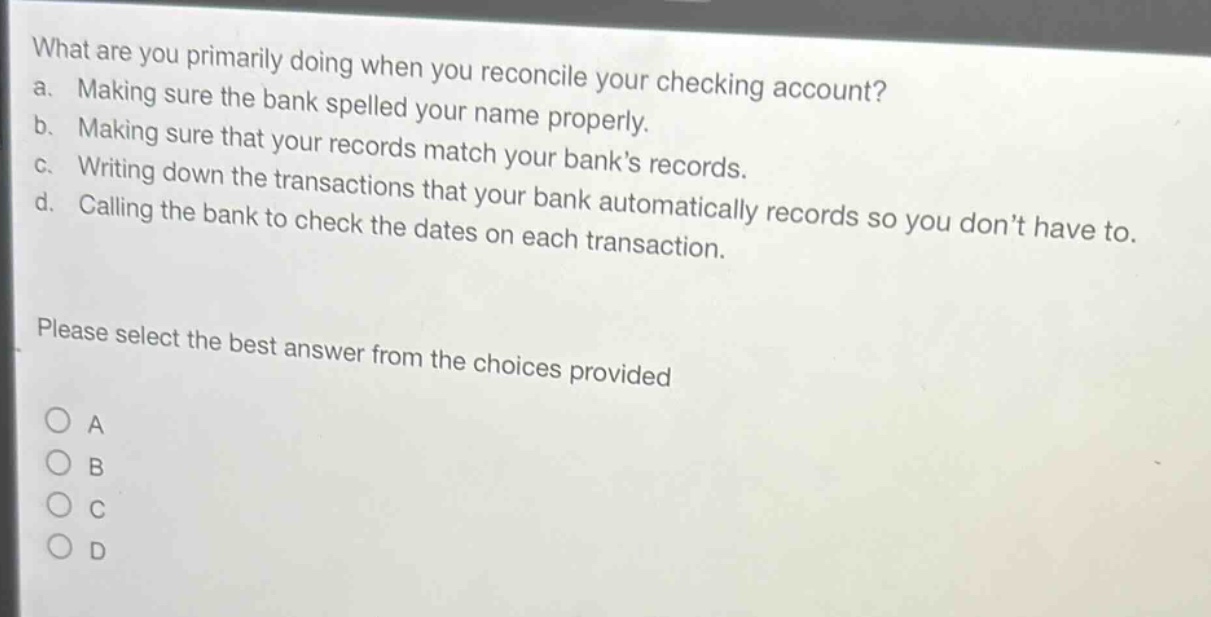 what are you primarily doing when you reconcile your checking account?\na. making sure the bank spelled your name properly.\nb. making sure that your records match your banks records.\nc. writing down the transactions that your bank automatically records so you dont have to.\nd. calling the bank to check the dates on each transaction.\nplease select the best answer from the choices provided\n○ a\n○ b\n○ c\n○ d