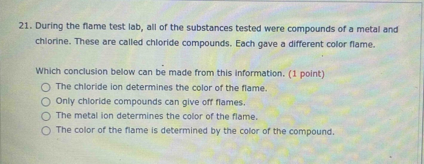 21. during the flame test lab, all of the substances tested were compounds of a metal and chlorine. these are called chloride compounds. each gave a different color flame. which conclusion below can be made from this information. (1 point) the chloride ion determines the color of the flame. only chloride compounds can give off flames. the metal ion determines the color of the flame. the color of the flame is determined by the color of the compound.