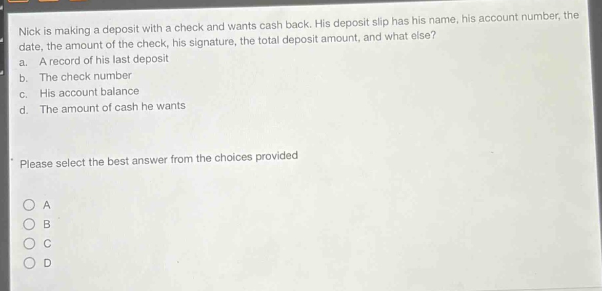 nick is making a deposit with a check and wants cash back. his deposit slip has his name, his account number, the date, the amount of the check, his signature, the total deposit amount, and what else?\na. a record of his last deposit\nb. the check number\nc. his account balance\nd. the amount of cash he wants\nplease select the best answer from the choices provided\n○ a\n○ b\n○ c\n○ d