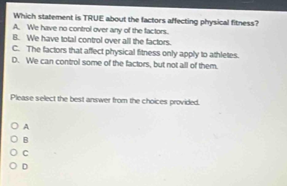 which statement is true about the factors affecting physical fitness? a. we have no control over any of the factors. b. we have total control over all the factors. c. the factors that affect physical fitness only apply to athletes. d. we can control some of the factors, but not all of them. please select the best answer from the choices provided. o a o b o c o d