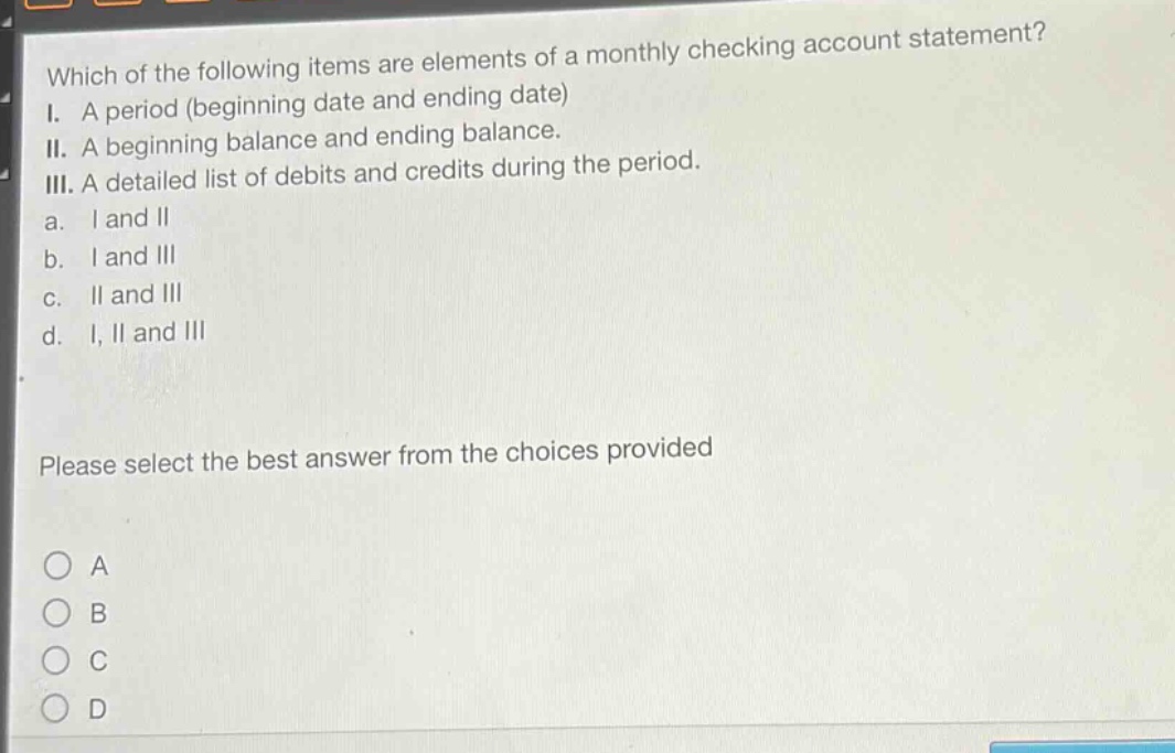 which of the following items are elements of a monthly checking account statement? i. a period (beginning date and ending date) ii. a beginning balance and ending balance. iii. a detailed list of debits and credits during the period. a. i and ii b. i and iii c. ii and iii d. i, ii and iii please select the best answer from the choices provided