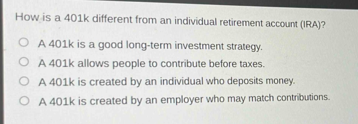 how is a 401k different from an individual retirement account (ira)?\na 401k is a good long - term investment strategy.\na 401k allows people to contribute before taxes.\na 401k is created by an individual who deposits money.\na 401k is created by an employer who may match contributions.