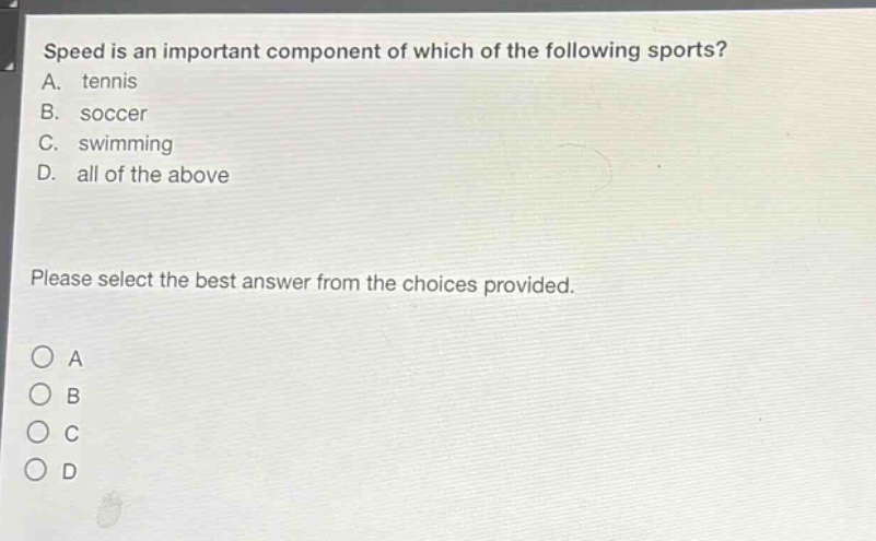 speed is an important component of which of the following sports?\na. tennis\nb. soccer\nc. swimming\nd. all of the above\nplease select the best answer from the choices provided.