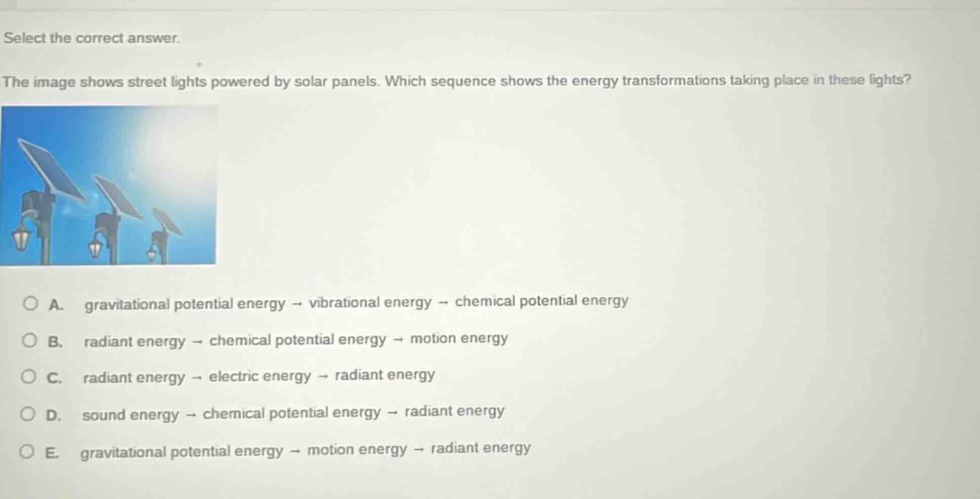 select the correct answer.\nthe image shows street lights powered by solar panels. which sequence shows the energy transformations taking place in these lights?\na. gravitational potential energy → vibrational energy → chemical potential energy\nb. radiant energy → chemical potential energy → motion energy\nc. radiant energy → electric energy → radiant energy\nd. sound energy → chemical potential energy → radiant energy\ne. gravitational potential energy → motion energy → radiant energy