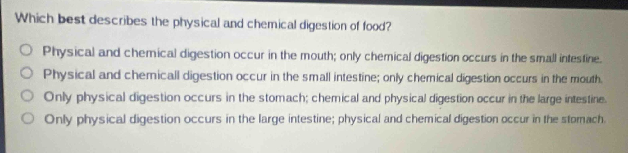 which best describes the physical and chemical digestion of food?\nphysical and chemical digestion occur in the mouth; only chemical digestion occurs in the small intestine.\nphysical and chemical digestion occur in the small intestine; only chemical digestion occurs in the mouth.\nonly physical digestion occurs in the stomach; chemical and physical digestion occur in the large intestine.\nonly physical digestion occurs in the large intestine; physical and chemical digestion occur in the stomach.