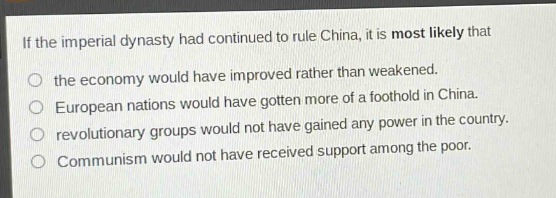if the imperial dynasty had continued to rule china, it is most likely that\no the economy would have improved rather than weakened.\no european nations would have gotten more of a foothold in china.\no revolutionary groups would not have gained any power in the country.\no communism would not have received support among the poor.