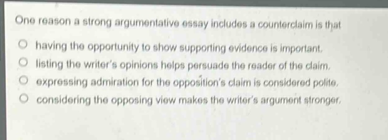 one reason a strong argumentative essay includes a counterclaim is that\n○ having the opportunity to show supporting evidence is important.\n○ listing the writers opinions helps persuade the reader of the claim.\n○ expressing admiration for the oppositions claim is considered polite.\n○ considering the opposing view makes the writers argument stronger.