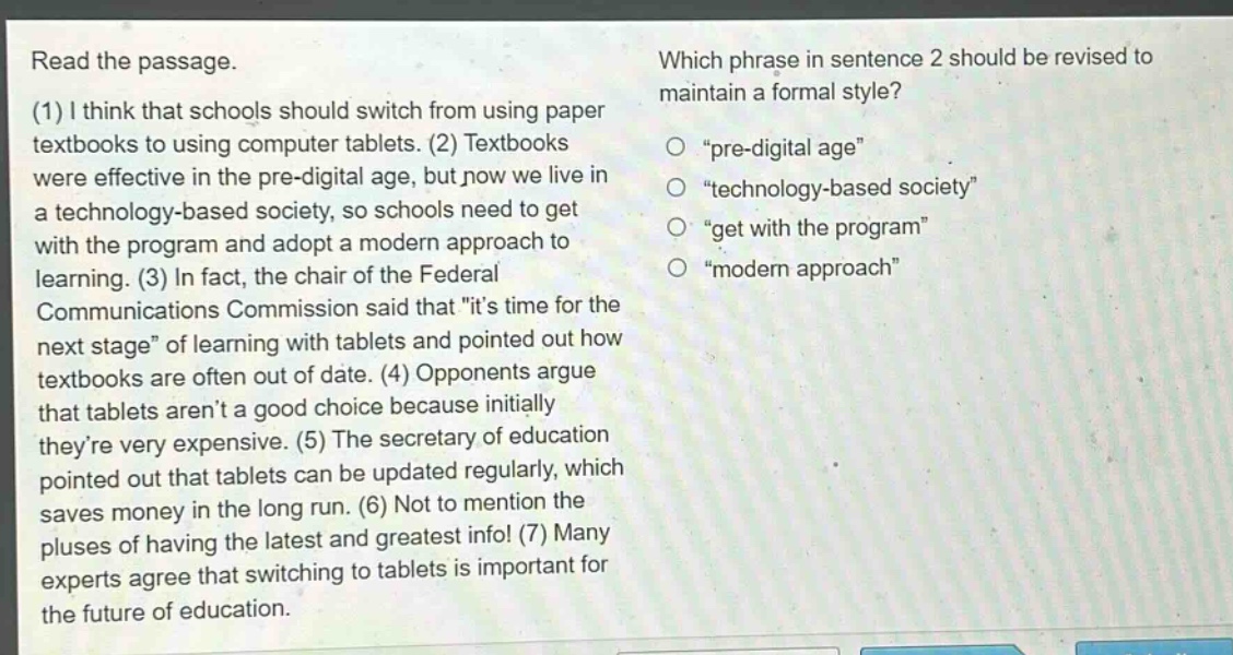 read the passage. (1) i think that schools should switch from using paper textbooks to using computer tablets. (2) textbooks were effective in the pre - digital age, but now we live in a technology - based society, so schools need to get with the program and adopt a modern approach to learning. (3) in fact, the chair of the federal communications commission said that \its time for the next stage\ of learning with tablets and pointed out how textbooks are often out of date. (4) opponents argue that tablets arent a good choice because initially theyre very expensive. (5) the secretary of education pointed out that tablets can be updated regularly, which saves money in the long run. (6) not to mention the pluses of having the latest and greatest info! (7) many experts agree that switching to tablets is important for the future of education. which phrase in sentence 2 should be revised to maintain a formal style? o \pre - digital age\ o \technology - based society\ o \get with the program\ o \modern approach\