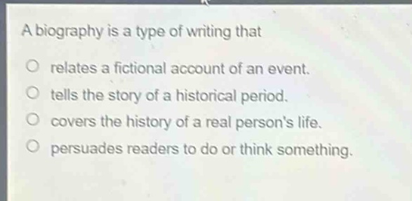 a biography is a type of writing that\nrelates a fictional account of an event.\ntells the story of a historical period.\ncovers the history of a real persons life.\npersuades readers to do or think something.