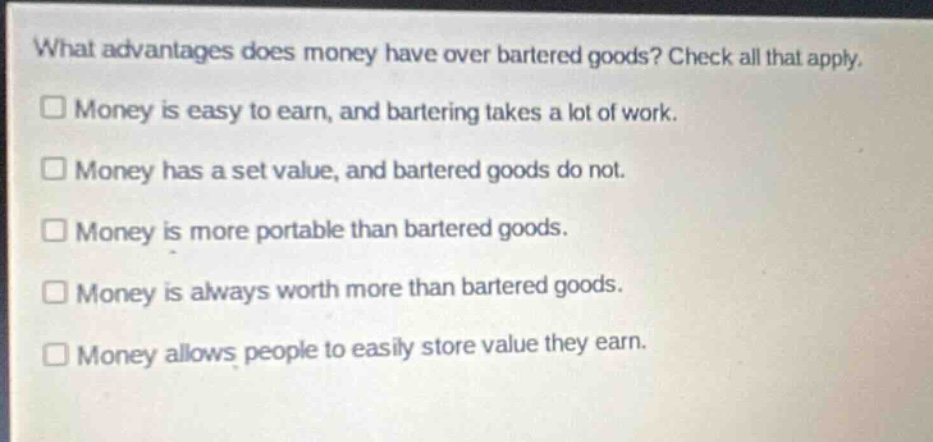 what advantages does money have over bartered goods? check all that apply.\n□ money is easy to earn, and bartering takes a lot of work.\n□ money has a set value, and bartered goods do not.\n□ money is more portable than bartered goods.\n□ money is always worth more than bartered goods.\n□ money allows people to easily store value they earn.