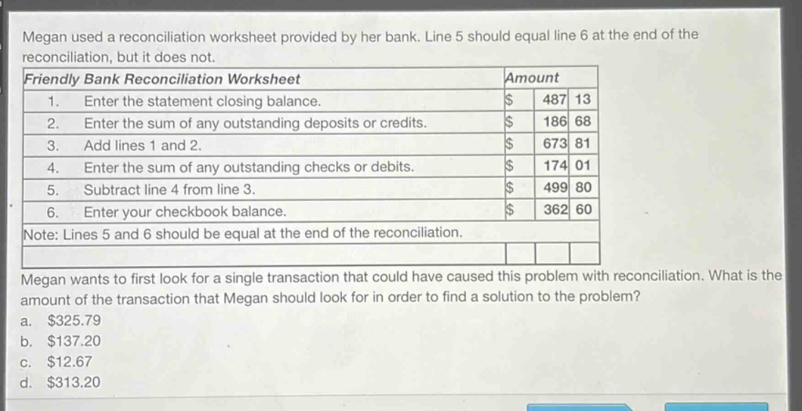 megan used a reconciliation worksheet provided by her bank. line 5 should equal line 6 at the end of the reconciliation, but it does not.\nfriendly bank reconciliation worksheet\tamount\n1. enter the statement closing balance.\t$ 487 13\n2. enter the sum of any outstanding deposits or credits.\t$ 186 68\n3. add lines 1 and 2.\t$ 673 81\n4. enter the sum of any outstanding checks or debits.\t$ 174 01\n5. subtract line 4 from line 3.\t$ 499 80\n6. enter your checkbook balance.\t$ 362 60\nnote: lines 5 and 6 should be equal at the end of the reconciliation.\nmegan wants to first look for a single transaction that could have caused this problem with reconciliation. what is the amount of the transaction that megan should look for in order to find a solution to the problem?\n a. $325.79\n b. $137.20\n c. $12.67\n d. $313.20