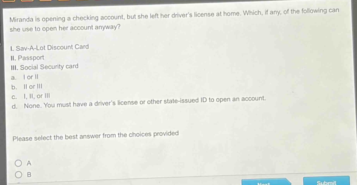 miranda is opening a checking account, but she left her drivers license at home. which, if any, of the following can she use to open her account anyway?\ni. sav - a - lot discount card\nii. passport\niii. social security card\na. i or ii\nb. ii or iii\nc. i, ii, or iii\nd. none. you must have a drivers license or other state - issued id to open an account.\nplease select the best answer from the choices provided