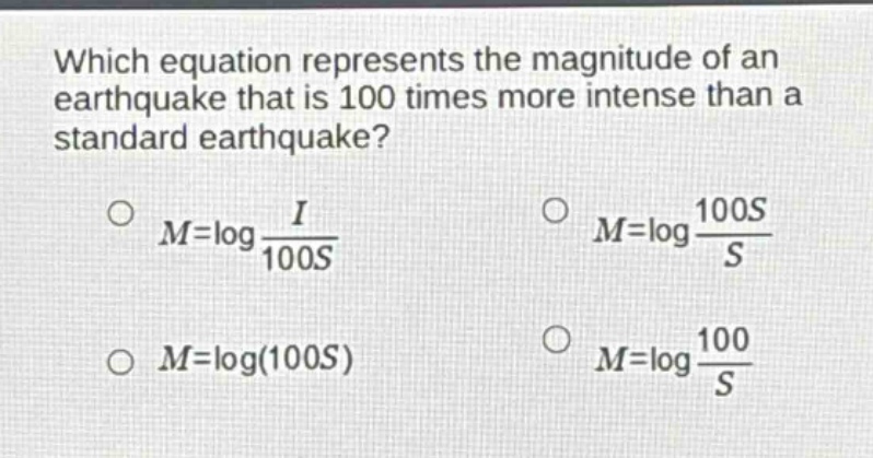 which equation represents the magnitude of an earthquake that is 100 times more intense than a standard earthquake?\n$m = \\log\\frac{i}{100s}$\n$m = \\log\\frac{100s}{s}$\n$m = \\log(100s)$\n$m = \\log\\frac{100}{s}$