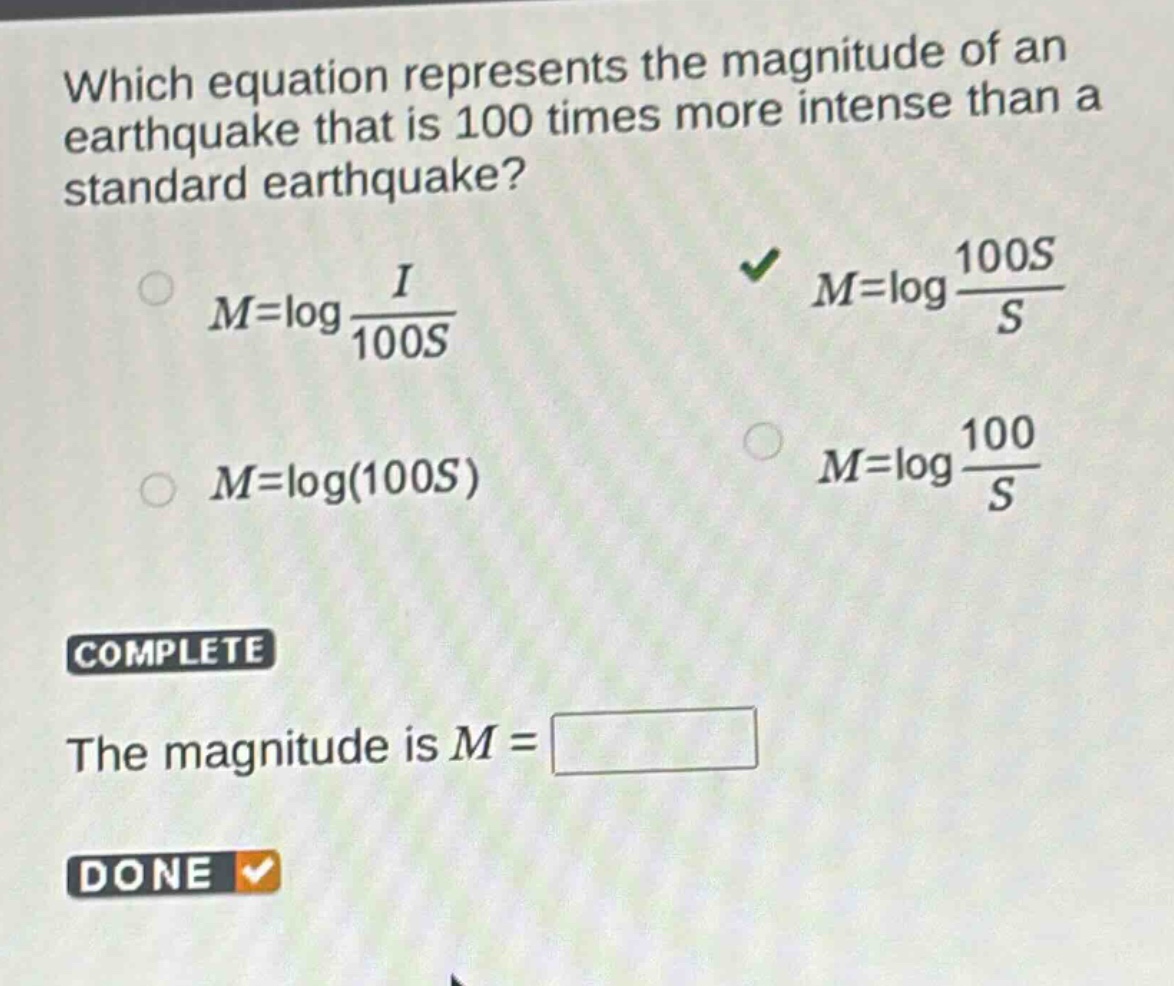 which equation represents the magnitude of an earthquake that is 100 times more intense than a standard earthquake?\n$m = \\log\\frac{i}{100s}$\n$m = \\log\\frac{100s}{s}$\n$m = \\log(100s)$\n$m = \\log\\frac{100}{s}$\ncomplete\nthe magnitude is $m=$\ndone